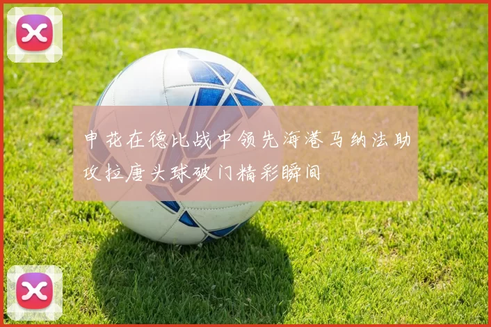 申花在德比战中领先海港马纳法助攻拉唐头球破门精彩瞬间