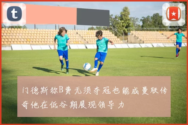 门德斯称B费无须夺冠也能成曼联传奇他在低谷期展现领导力