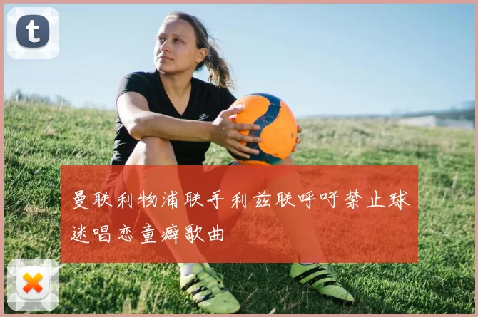 曼联利物浦联手利兹联呼吁禁止球迷唱恋童癖歌曲