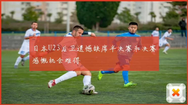 日本U23后卫遗憾缺席半决赛和决赛感慨机会难得