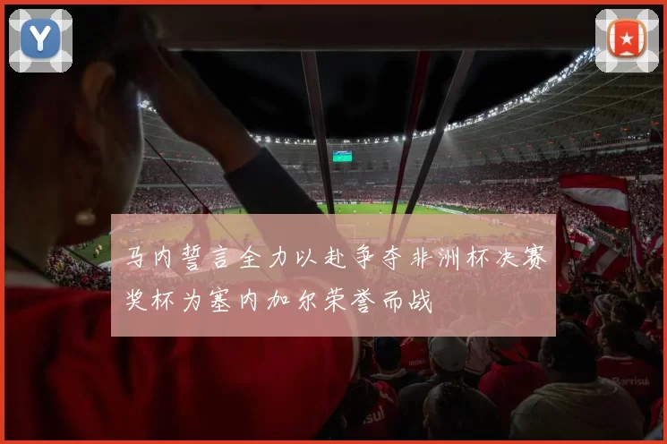 马内誓言全力以赴争夺非洲杯决赛奖杯为塞内加尔荣誉而战